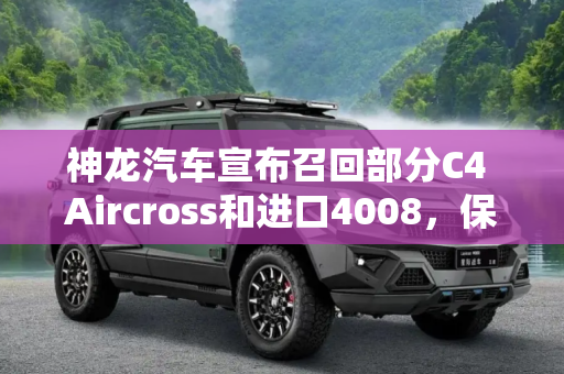神龙汽车宣布召回部分C4 Aircross和进口4008，保障消费者安全,神龙汽车召回部分C4 Aircross/进口4008