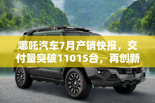 哪吒汽车7月产销快报，交付量突破11015台，再创新高,交付11015台 哪吒汽车发布7月产销快报