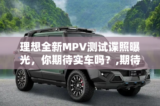 理想全新MPV测试谍照曝光，你期待实车吗？,期待实车吗？理想全新MPV测试谍照曝光