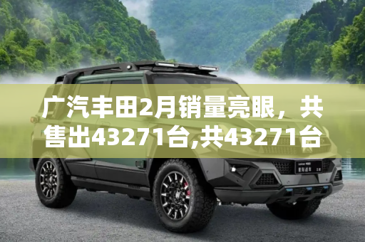 广汽丰田2月销量亮眼，共售出43271台,共43271台！广汽丰田公布2月销量数据