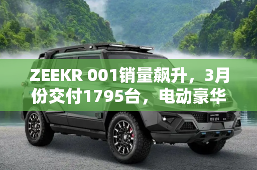 ZEEKR 001销量飙升，3月份交付1795台，电动豪华市场新势力崛起,交付1795台 3月份ZEEKR 001销量出炉