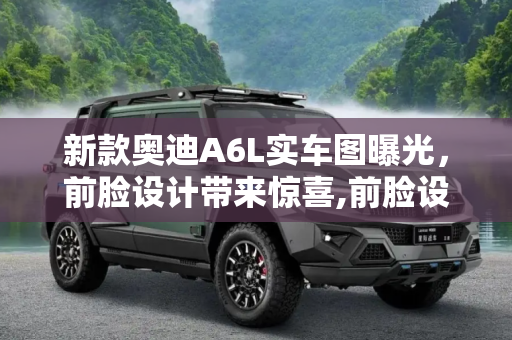 新款奥迪A6L实车图曝光，前脸设计带来惊喜,前脸设计有惊喜？新款奥迪A6L实车图