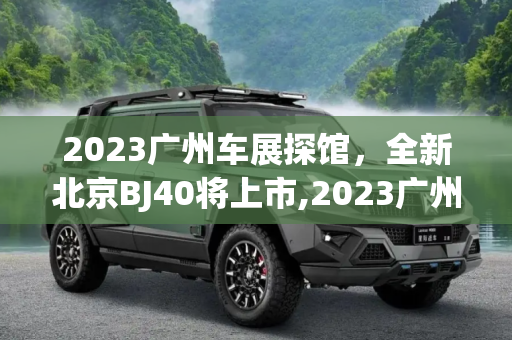 2023广州车展探馆，全新北京BJ40将上市,2023广州车展探馆：全新北京BJ40将上市