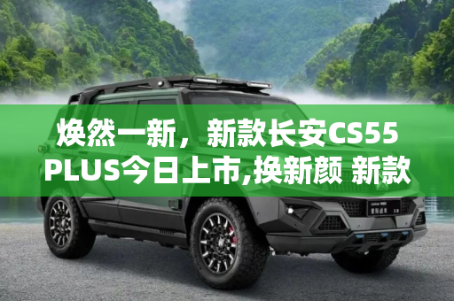 焕然一新，新款长安CS55PLUS今日上市,换新颜 新款长安CS55PLUS将于今日上市
