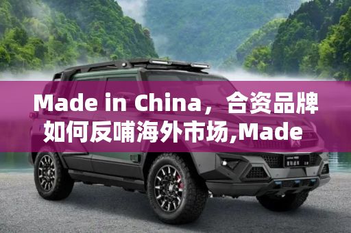 Made in China，合资品牌如何反哺海外市场,Made in China 评合资品牌反哺海外市场