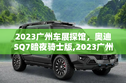 2023广州车展探馆，奥迪SQ7暗夜骑士版,2023广州车展探馆：奥迪SQ7暗夜骑士版