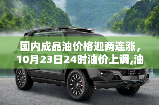 国内成品油价格迎两连涨，10月23日24时油价上调,油价迎来“两连涨” 10月23日24时国内成品油价格上调