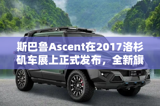 斯巴鲁Ascent在2017洛杉矶车展上正式发布，全新旗舰SUV，展现品牌实力,2017洛杉矶车展：斯巴鲁Ascent正式发布