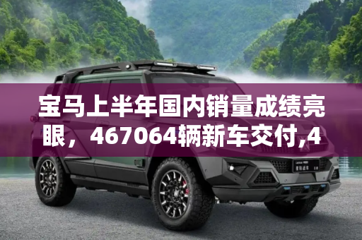 宝马上半年国内销量成绩亮眼，467064辆新车交付,467064辆 宝马公布上半年国内销量成绩