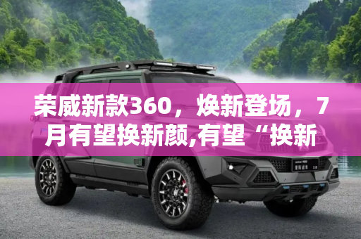 荣威新款360，焕新登场，7月有望换新颜,有望“换新颜” 荣威新款360或7月上市