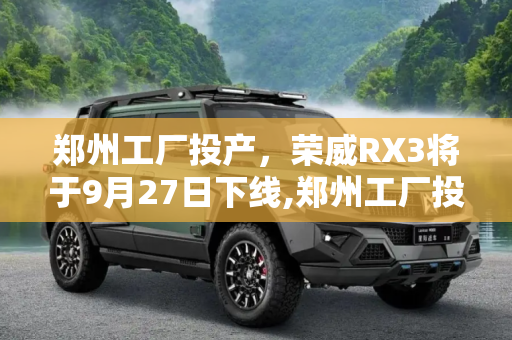 郑州工厂投产，荣威RX3将于9月27日下线,郑州工厂投产 荣威RX3将于9月27日下线