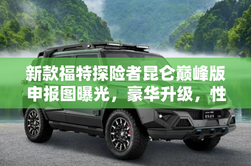 新款福特探险者昆仑巅峰版申报图曝光，豪华升级，性能更强,新款福特探险者昆仑巅峰版申报图曝光