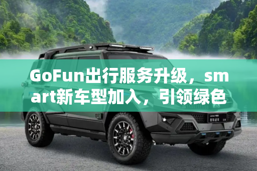 GoFun出行服务升级，smart新车型加入，引领绿色出行新风尚,服务升级 GoFun出行增加smart新车型