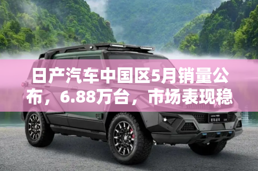 日产汽车中国区5月销量公布，6.88万台，市场表现稳健,6.88万台 日产汽车中国区5月销量公布