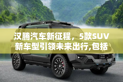 汉腾汽车新征程，5款SUV新车型引领未来出行,包括5款SUV新车型 汉腾新车计划曝光
