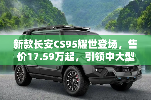 新款长安CS95耀世登场，售价17.59万起，引领中大型SUV新风尚,售17.59万起 新款长安CS95正式上市