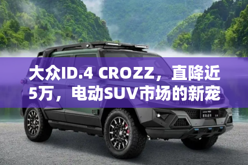 大众ID.4 CROZZ，直降近5万，电动SUV市场的新宠,直降近5万！大众ID.4 CROZZ豁出去了
