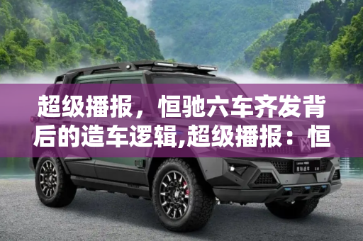 超级播报，恒驰六车齐发背后的造车逻辑,超级播报：恒驰六车齐发背后的造车逻辑