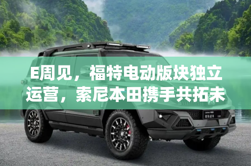 E周见，福特电动版块独立运营，索尼本田携手共拓未来,E周见|福特拆分电动版块/索尼本田合作