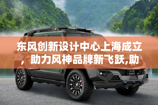东风创新设计中心上海成立，助力风神品牌新飞跃,助力风神 东风创新设计中心上海成立