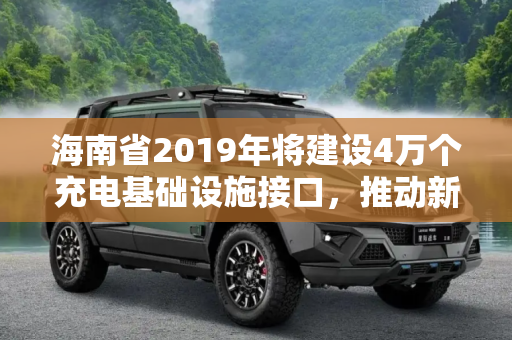 海南省2019年将建设4万个充电基础设施接口，推动新能源汽车发展,2019年海南将建充电基础设施/接口4万个