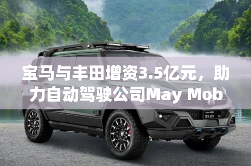 宝马与丰田增资3.5亿元，助力自动驾驶公司May Mobility加速发展,3.5亿元 宝马、丰田增资May Mobility