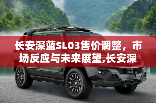 长安深蓝SL03售价调整，市场反应与未来展望,长安深蓝SL03售价将上调2000-8000元
