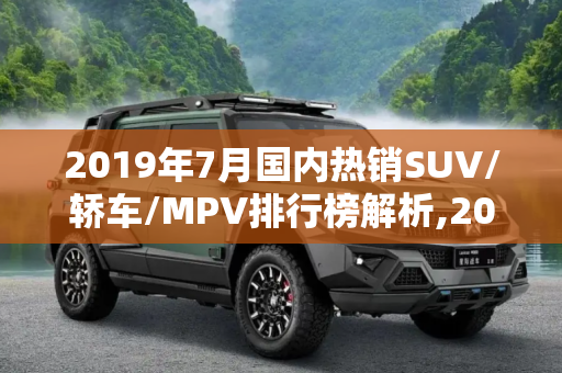 2019年7月国内热销SUV/轿车/MPV排行榜解析,2019年7月国内热销SUV/轿车/MPV排行榜