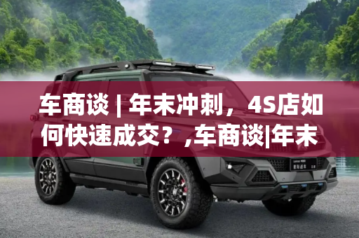 车商谈 | 年末冲刺，4S店如何快速成交？,车商谈|年末冲刺 4S店如何快速成交？