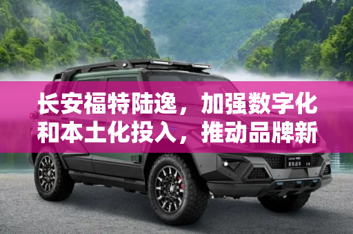 长安福特陆逸，加强数字化和本土化投入，推动品牌新发展,长安福特陆逸：加强数字化和本土化投入
