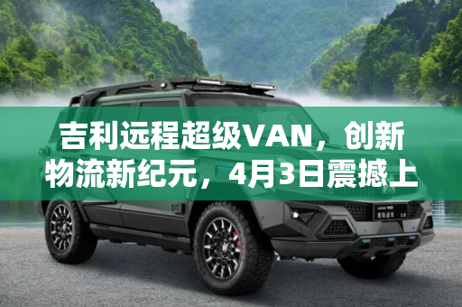 吉利远程超级VAN，创新物流新纪元，4月3日震撼上市,吉利远程超级VAN将于4月3日正式上市