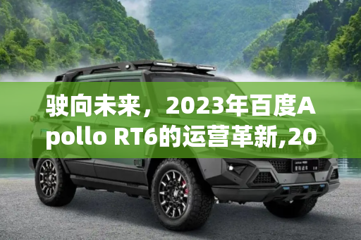 驶向未来，2023年百度Apollo RT6的运营革新,2023年运营 百度Apollo RT6正式发布