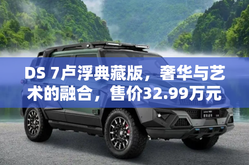 DS 7卢浮典藏版，奢华与艺术的融合，售价32.99万元正式上市,32.99万元 DS 7卢浮典藏版正式上市
