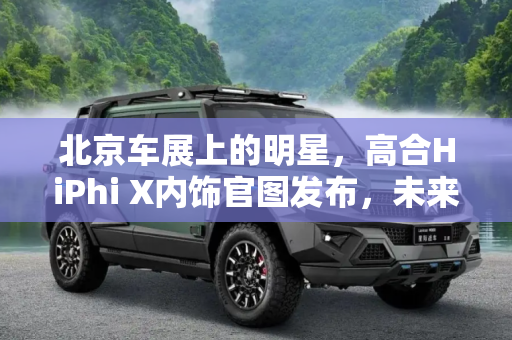 北京车展上的明星，高合HiPhi X内饰官图发布，未来科技感十足,北京车展亮相 高合HiPhi X内饰官图发布