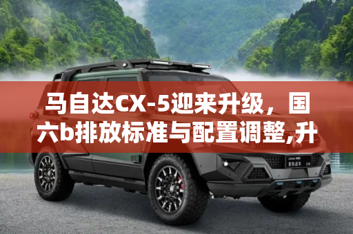 马自达CX-5迎来升级，国六b排放标准与配置调整,升级国六b排放 马自达CX-5配置调整