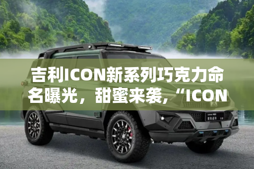 吉利ICON新系列巧克力命名曝光，甜蜜来袭,“ICON巧克力” 曝吉利ICON新系列命名