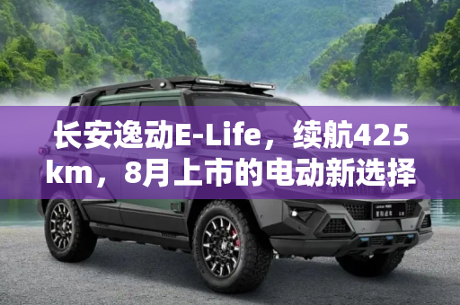 长安逸动E-Life，续航425km，8月上市的电动新选择,续航425km 长安逸动E-Life将于8月上市