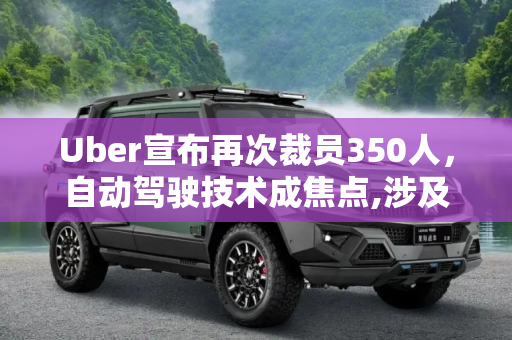 Uber宣布再次裁员350人，自动驾驶技术成焦点,涉及自动驾驶等 Uber宣布再次裁员350人