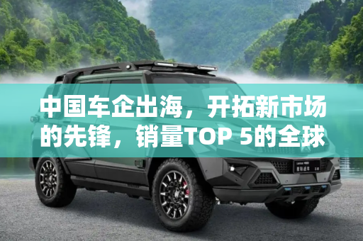 中国车企出海，开拓新市场的先锋，销量TOP 5的全球影响力,开拓新市场 销量TOP 5中国车企出海进展
