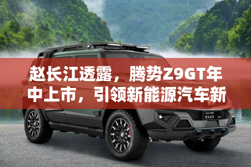 赵长江透露，腾势Z9GT年中上市，引领新能源汽车新风尚,赵长江：腾势Z9GT将于年中正式上市