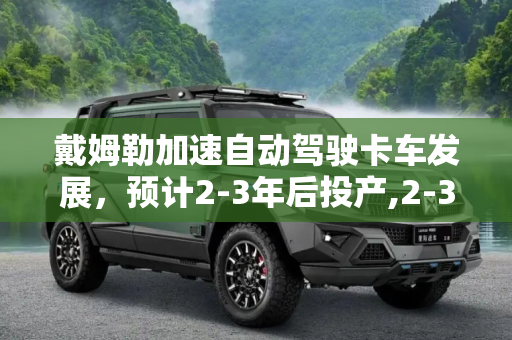 戴姆勒加速自动驾驶卡车发展，预计2-3年后投产,2-3年后投产 戴姆勒将测试自动驾驶卡车