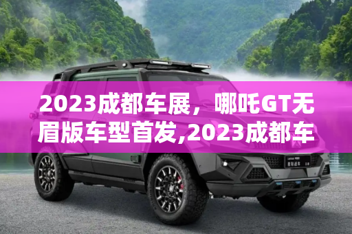 2023成都车展，哪吒GT无眉版车型首发,2023成都车展：哪吒GT无眉版车型首发