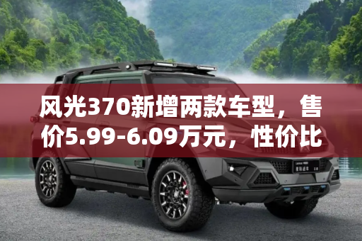 风光370新增两款车型，售价5.99-6.09万元，性价比再升级,售5.99-6.09万元 风光370新增两款车型