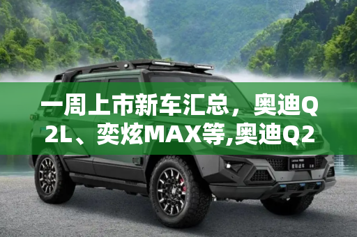 一周上市新车汇总，奥迪Q2L、奕炫MAX等,奥迪Q2L/奕炫MAX等 一周上市新车汇总