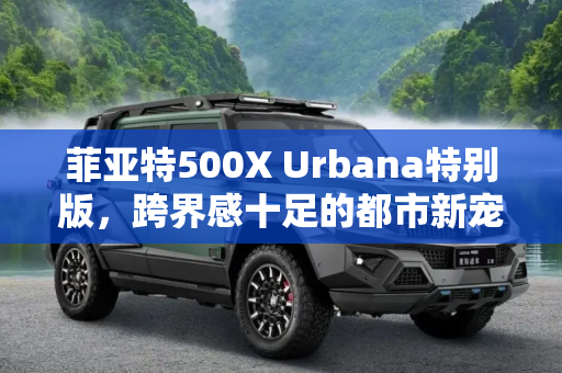 菲亚特500X Urbana特别版，跨界感十足的都市新宠,跨界感十足 菲亚特500X Urbana特别版