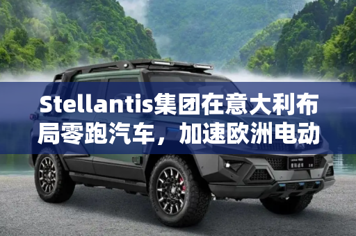 Stellantis集团在意大利布局零跑汽车，加速欧洲电动化进程,Stellantis考虑在意大利生产零跑汽车