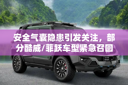 安全气囊隐患引发关注，部分酷威/菲跃车型紧急召回,安全气囊存患 部分酷威/菲跃遭召回