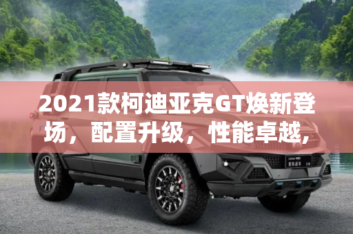 2021款柯迪亚克GT焕新登场，配置升级，性能卓越,配置有所升级 2021款柯迪亚克GT到店