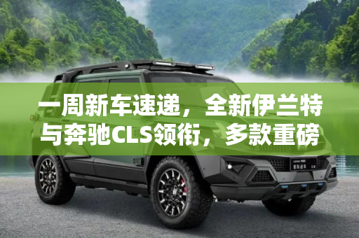 一周新车速递，全新伊兰特与奔驰CLS领衔，多款重磅车型亮相,全新伊兰特/奔驰CLS 一周上市新车汇总