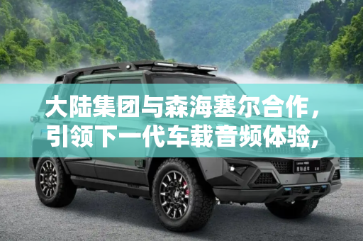 大陆集团与森海塞尔合作，引领下一代车载音频体验,大陆/森海塞尔推出下一代车载音频方案